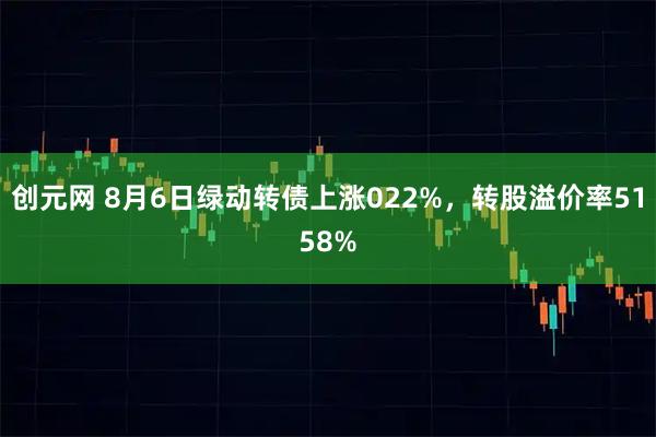 创元网 8月6日绿动转债上涨022%，转股溢价率5158%