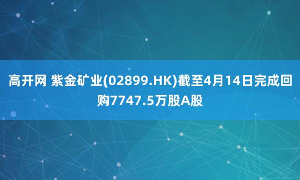 高开网 紫金矿业(02899.HK)截至4月14日完成回购7747.5万股A股