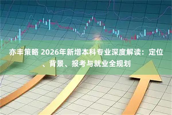 亦丰策略 2026年新增本科专业深度解读:定位、背景、报考与就业全规划