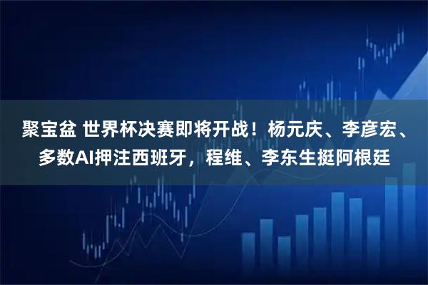 聚宝盆 世界杯决赛即将开战!杨元庆、李彦宏、多数AI押注西班牙,程维、李东生挺阿根廷