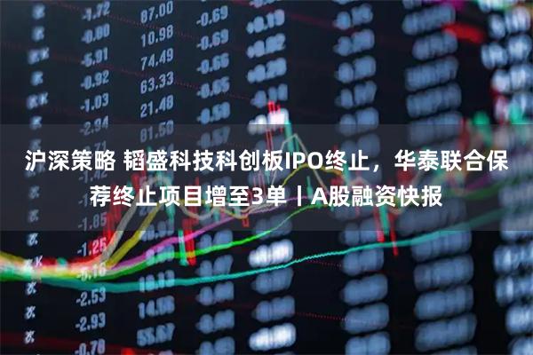 沪深策略 韬盛科技科创板IPO终止，华泰联合保荐终止项目增至3单丨A股融资快报
