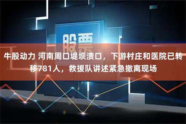 牛股动力 河南周口堤坝溃口，下游村庄和医院已转移781人，救援队讲述紧急撤离现场