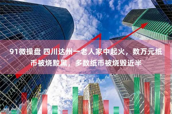 91微操盘 四川达州一老人家中起火，数万元纸币被烧黢黑，多数纸币被烧毁近半